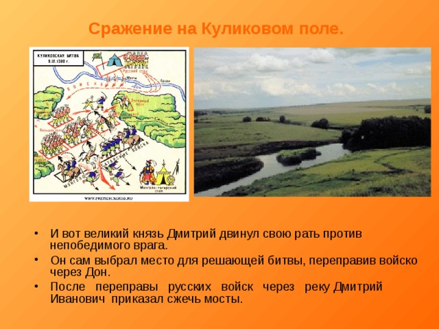 Сражение на Куликовом поле.  И вот великий князь Дмитрий двинул свою рать против непобедимого врага. Он сам выбрал место для решающей битвы, переправив войско через Дон. После переправы русских войск через реку Дмитрий Иванович приказал сжечь мосты. 