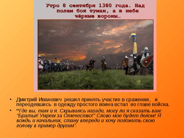 Дмитрий Иванович решил принять участие в сражении, и переодевшись в одежду простого воина встал во главе войска. “ Где вы, там и я. Скрываясь назади, могу ли я сказать вам: “Братья! Умрем за Отечество!” Слово мое будет делом! Я вождь и начальник, стану впереди и хочу положить свою голову в пример другим”.  