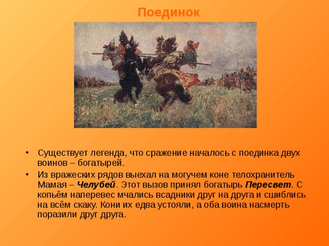 Поединок Существует легенда, что сражение началось с поединка двух воинов – богатырей. Из вражеских рядов выехал на могучем коне телохранитель Мамая – Челубей . Этот вызов принял богатырь Пересвет . С копьём наперевес мчались всадники друг на друга и сшиблись на всём скаку. Кони их едва устояли, а оба воина насмерть поразили друг друга. 