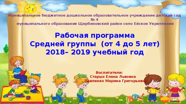  Муниципальное бюджетное дошкольное образовательное учреждение  детский сад № 4  муниципального образования Щербиновский район село Ейское Укрепление   Рабочая программа Средней группы (от 4 до 5 лет) 2018– 2019 учебный год       Воспитатели:  Старых Елена Львовна  Павленко Марина Григорьевна 