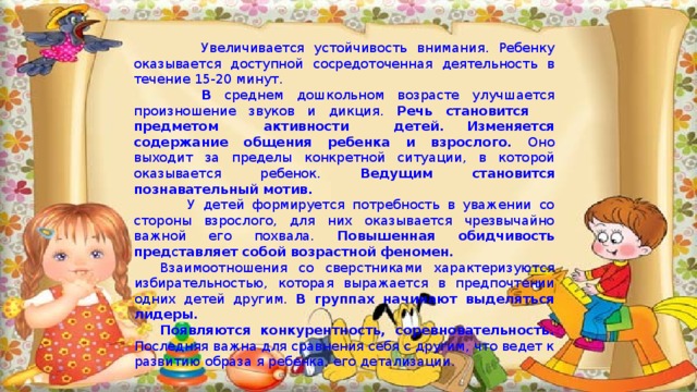  Увеличивается устойчивость внимания. Ребенку оказывается доступной сосредоточенная деятельность в течение 15-20 минут.  В среднем дошкольном возрасте улучшается произношение звуков и дикция. Речь становится предметом активности детей. Изменяется содержание общения ребенка и взрослого. Оно выходит за пределы конкретной ситуации, в которой оказывается ребенок. Ведущим становится познавательный мотив.  У детей формируется потребность в уважении со стороны взрослого, для них оказывается чрезвычайно важной его похвала. Повышенная обидчивость пред с тавляет собой возрастной феномен. Взаимоотношения со сверстниками характеризуются избирательностью, которая выражается в предпочтении одних детей другим. В группах начинают выделяться лидеры. Появляются конкурентность, соревновательность. Последняя важна для сравнения себя с другим, что ведет к развитию образа я ребенка, его детализации. 