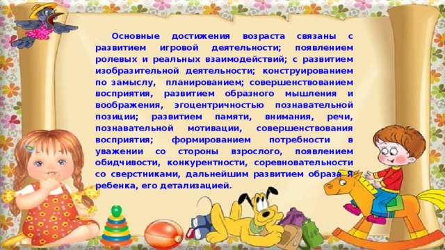 Основные достижения возраста связаны с развитием игровой деятельности; появлением ролевых и реальных взаимодействий; с развитием изобразительной деятельности; конструированием по замыслу, планированием; совершенствованием восприятия, развитием образного мышления и воображения, эгоцентричностью познавательной позиции; развитием памяти, внимания, речи, познавательной мотивации, совершенствования восприятия; формированием потребности в уважении со стороны взрослого, появлением обидчивости, конкурентности, соревновательности со сверстниками, дальнейшим развитием образа Я ребенка, его детализацией. 