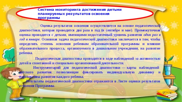 Система мониторинга достижения детьми планируемых результатов освоения программы  Оценка результатов освоения осуществляется на основе педагогической диагностики , которая проводится два раза в год (в сентябре и мае). Промежуточная оценка проводится с детьми, имеющими недостаточный уровень развития один раз в год в январе . Основная задача педагогической диагностики заключается в том, чтобы определить степень освоения ребенком образовательной программы и влияние образовательного процесса, организуемого в дошкольном учреждении, на развитие ребенка.  Педагогическая диагностика проводится в ходе наблюдений за активностью детей в спонтанной и специально организованной деятельности.   Инструментарий для педагогической диагностики — карты наблюдений детского развития, позволяющие фиксировать индивидуальную динамику и перспективы развития каждого ребенка. Результаты педагогической диагностики отражаются в Листе оценки результатов освоения Программы. 
