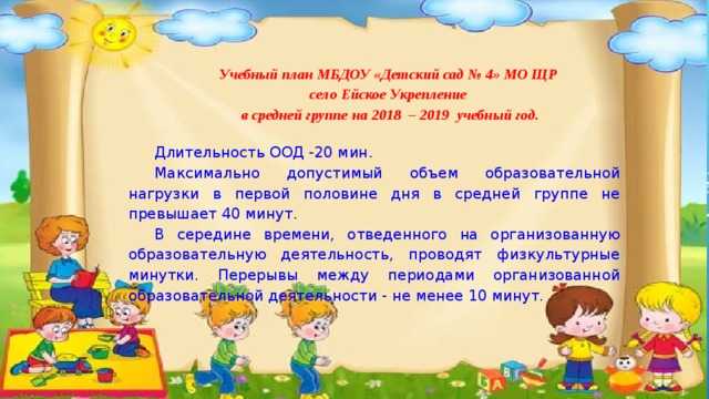 Учебный план МБДОУ «Детский сад № 4» МО ЩР село Ейское Укрепление в средней группе  на 2018 – 2019 учебный год. Длительность ООД -20 мин. Максимально допустимый объем образовательной нагрузки в первой половине дня в средней группе не превышает 40 минут. В середине времени, отведенного на организованную образовательную деятельность, проводят физкультурные минутки. Перерывы между периодами организованной образовательной деятельности - не менее 10 минут. 