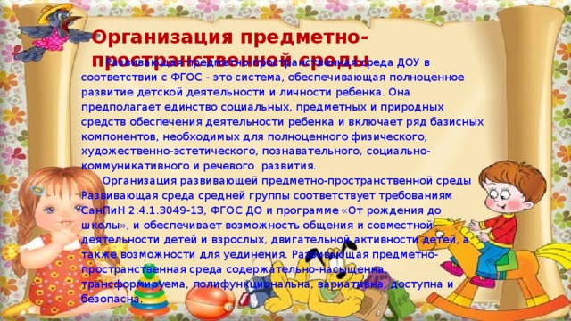 Организация предметно-пространственной среды  Развивающая предметно-пространственная среда ДОУ в соответствии с ФГОС  - это система, обеспечивающая полноценное развитие детской деятельности и личности ребенка. Она предполагает единство социальных, предметных и природных средств обеспечения деятельности ребенка и включает ряд базисных компонентов, необходимых для полноценного  физического, художественно-эстетического, познавательного, социально-коммуникативного и речевого  развития.  Организация развивающей предметно-пространственной среды Развивающая среда средней группы соответствует требованиям СанПиН 2.4.1.3049-13, ФГОС ДО и программе «От рождения до школы», и обеспечивает возможность общения и совместной деятельности детей и взрослых, двигательной активности детей, а также возможности для уединения. Развивающая предметно-пространственная среда содержательно-насыщенна, трансформируема, полифункциональна, вариативна, доступна и безопасна. 