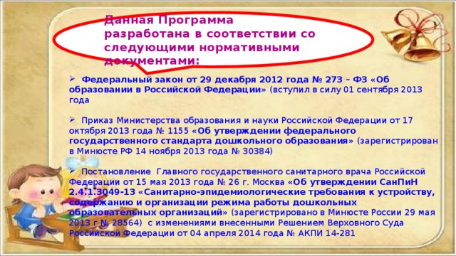  Федеральный закон от 29 декабря 2012 года № 273 – ФЗ «Об образовании в Российской Федерации» (вступил в силу 01 сентября 2013 года  Приказ Министерства образования и науки Российской Федерации от 17 октября 2013 года № 1155 «Об утверждении федерального государственного стандарта дошкольного образования» (зарегистрирован в Минюсте РФ 14 ноября 2013 года № 30384)  Постановление Главного государственного санитарного врача Российской Федерации от 15 мая 2013 года № 26 г. Москва «Об утверждении СанПиН 2.4.1.3049-13 «Санитарно-эпидемиологические требования к устройству, содержанию и организации режима работы дошкольных образовательных организаций» (зарегистрировано в Минюсте России 29 мая 2013 г № 28564) с изменениями внесенными Решением Верховного Суда Российской Федерации от 04 апреля 2014 года № АКПИ 14-281 Данная Программа разработана в соответствии со следующими нормативными документами: 