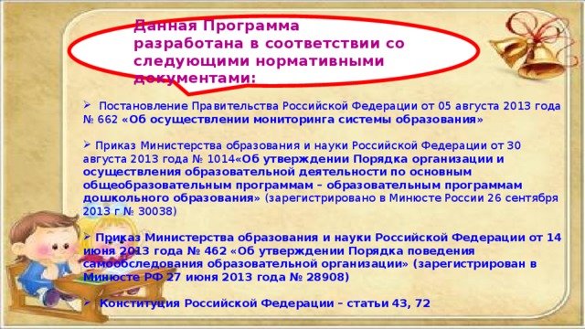  Постановление Правительства Российской Федерации от 05 августа 2013 года № 662 «Об осуществлении мониторинга системы образования»   Приказ Министерства образования и науки Российской Федерации от 30 августа 2013 года № 1014 «Об утверждении Порядка организации и осуществления образовательной деятельности по основным общеобразовательным программам – образовательным программам дошкольного образования» (зарегистрировано в Минюсте России 26 сентября 2013 г № 30038)  Приказ Министерства образования и науки Российской Федерации от 14 июня 2013 года № 462 «Об утверждении Порядка поведения самообследования образовательной организации» (зарегистрирован в Минюсте РФ 27 июня 2013 года № 28908)   Конституция Российской Федерации – статьи 43, 72   Данная Программа разработана в соответствии со следующими нормативными документами: 