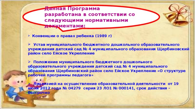  Конвенции о правах ребенка (1989 г)   Устав муниципального бюджетного дошкольного образовательного учреждения детский сад № 4 муниципального образования Щербиновский район село Ейское Укрепление   Положение муниципального бюджетного дошкольного образовательного учреждения детский сад № 4 муниципального образования Щербиновский район село Ейское Укрепление «О структуре рабочей программы педагога»   Лицензией на осуществление образовательной деятельности от 19 июня 2012 года № 04279 серия 23 ЛО1 № 000141, срок действия – бессрочно Данная Программа разработана в соответствии со следующими нормативными документами: 