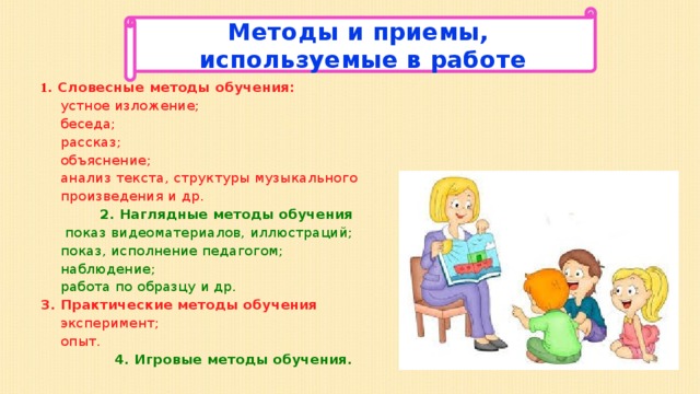 Методы и приемы, используемые в работе Методы и приемы, используемые в работе 1 . Словесные методы обучения: устное изложение; беседа; рассказ; объяснение; анализ текста, структуры музыкального произведения и др.  2. Наглядные методы обучения  показ видеоматериалов, иллюстраций; показ, исполнение педагогом; наблюдение; работа по образцу и др. 3. Практические методы обучения эксперимент; опыт.  4. Игровые методы обучения. 
