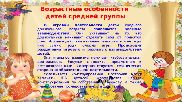 Возрастные особенности детей средней группы В игровой деятельности детей среднего дошкольного возраста появляются ролевые взаимодействия. Они указывают на то, что дошкольники начинают отделять себя от принятой роли. Игровые действия начинают выполняться не ради них самих, ради смысла игры. Происходит разделение игровых и реальных взаимодействий детей. Значительное развитие получает изобразительная деятельность. Рисунок становится предметным и детализированным. Совершенствуется техническая сторона изобразительной деятельности. Усложняется конструирование. Постройки могут включать 5-6 деталей. Формируются навыки конструирования по собственному замыслу, а также планирование последовательности действий. 