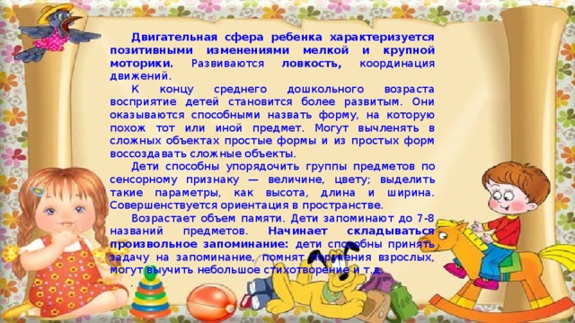 Двигательная сфера ребенка характеризуется позитивными изменениями мелкой и крупной моторики. Развиваются ловкость, координация движений. К концу среднего дошкольного возраста восприятие детей становится более развитым. Они оказываются способными назвать форму, на которую похож тот или иной предмет. Могут вычленять в сложных объектах простые формы и из простых форм воссоздавать сложные объекты. Дети способны упорядочить группы предметов по сенсорному признаку — величине, цвету; выделить такие параметры, как высота, длина и ширина. Совершенствуется ориентация в пространстве. Возрастает объем памяти. Дети запоминают до 7-8 названий предметов. Начинает складываться произвольное запоминание: дети способны принять задачу на запоминание, помнят поручения взрослых, могут выучить небольшое стихотворение и т.д. . 