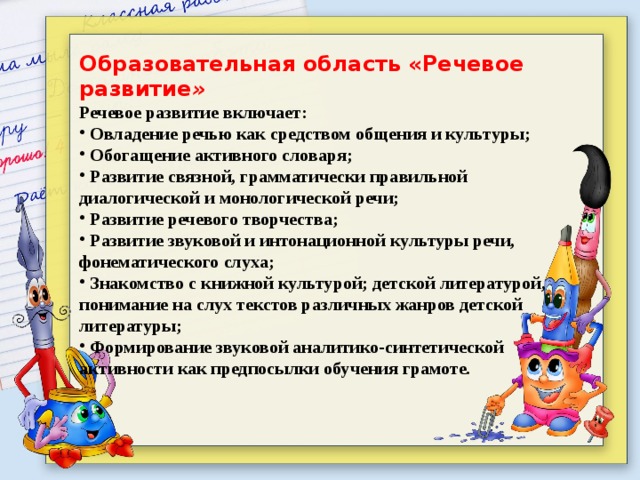 Образовательная область «Речевое развитие » Речевое развитие включает:  Овладение речью как средством общения и культуры;  Обогащение активного словаря;  Развитие связной, грамматически правильной диалогической и монологической речи;  Развитие речевого творчества;  Развитие звуковой и интонационной культуры речи, фонематического слуха;  Знакомство с книжной культурой; детской литературой, понимание на слух текстов различных жанров детской литературы;  Формирование звуковой аналитико-синтетической активности как предпосылки обучения грамоте. 