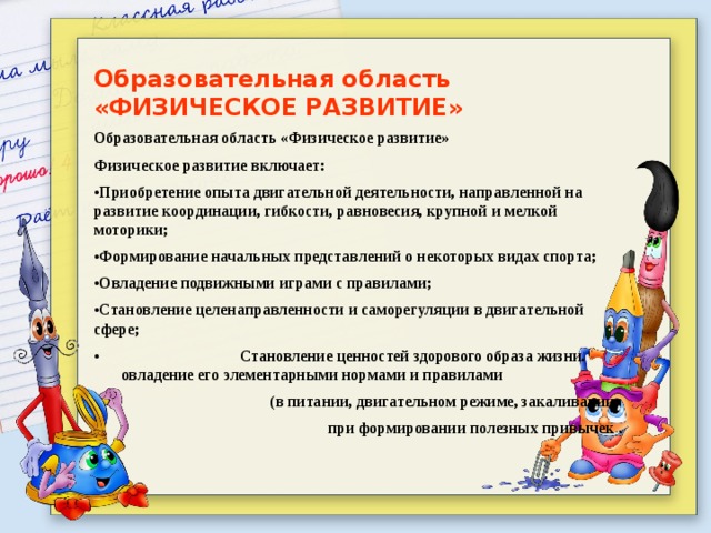 Образовательная область «ФИЗИЧЕСКОЕ РАЗВИТИЕ» Образовательная область «Физическое развитие» Физическое развитие включает: • Приобретение опыта двигательной деятельности, направленной на развитие координации, гибкости, равновесия, крупной и мелкой моторики; • Формирование начальных представлений о некоторых видах спорта; • Овладение подвижными играми с правилами; • Становление целенаправленности и саморегуляции в двигательной сфере; • Становление ценностей здорового образа жизни. овладение его элементарными нормами и правилами  (в питании, двигательном режиме, закаливании, при формировании полезных привычек . 