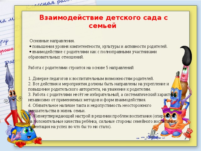 Взаимодействие детского сада с семьей    Основные направления.    повышения уровня компетентности, культуры и активности родителей.    взаимодействие с родителями как с полноправными участниками образовательных отношений.   Работа с родителями строится на основе 5 направлений   1. Доверие педагогов к воспитательным возможностям родителей. 2. Все действия и мероприятия должны быть направлены на укрепление и повышение родительского авторитета, на уважение к родителям. 3. Работа с родителями несёт не избирательный, а систематический характер, независимо от применяемых методов и форм взаимодействия. 4. Обязательное наличие такта и недопустимость неосторожного вмешательства в жизнь семьи. 5. Жизнеутверждающий настрой в решении проблем воспитания (опираемся на положительные качества ребёнка, сильные стороны семейного воспитания, ориентация на успех во что бы то ни стало).     