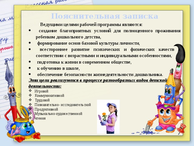 Пояснительная записка Ведущими целями рабочей программы являются:  создание благоприятных условий для полноценного проживания ребенком дошкольного детства,  формирование основ базовой культуры личности,  всестороннее развитие психических и физических качеств в соответствии с возрастными и индивидуальными особен­ностями,  подготовка к жизни в современном обществе,  к обучению в школе,  обеспечение безо­пасности жизнедеятельности дошкольника. Эти цели реализуются в процессе разнообразных видов детской деятельности: Игровой Коммуникативной Трудовой Познавательно- исследовательской Продуктивной Музыкально-художественной чтения 