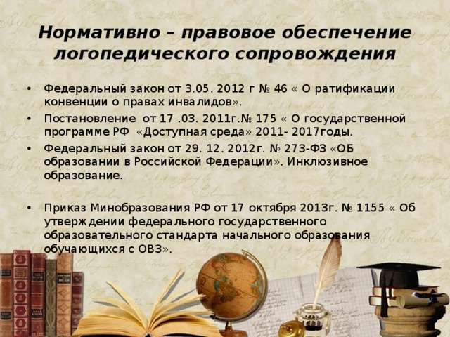 Нормативно – правовое обеспечение логопедического сопровождения Федеральный закон от 3.05. 2012 г № 46 « О ратификации конвенции о правах инвалидов». Постановление от 17 .03. 2011г.№ 175 « О государственной программе РФ «Доступная среда» 2011- 2017годы. Федеральный закон от 29. 12. 2012г. № 273-ФЗ «ОБ образовании в Российской Федерации». Инклюзивное образование.  Приказ Минобразования РФ от 17 октября 2013г. № 1155 « Об утверждении федерального государственного образовательного стандарта начального образования обучающихся с ОВЗ». 