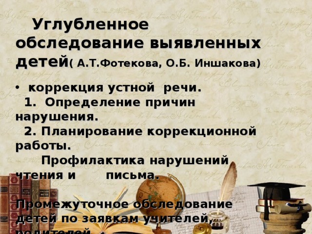  Углубленное обследование выявленных детей ( А.Т.Фотекова, О.Б. Иншакова)   коррекция устной речи.  1. Определение причин нарушения.  2. Планирование коррекционной работы.  Профилактика нарушений чтения и письма.  Промежуточное обследование детей по заявкам учителей, родителей . Нарушение формирования процессов чтения и письма.  