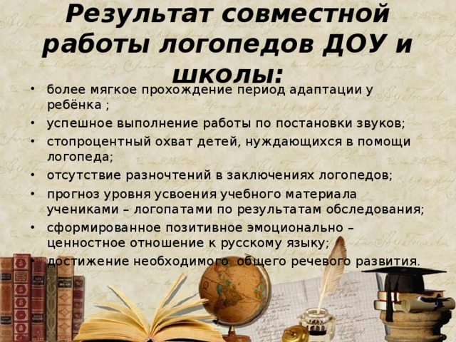 Результат совместной работы логопедов ДОУ и школы: более мягкое прохождение период адаптации у ребёнка ; успешное выполнение работы по постановки звуков; стопроцентный охват детей, нуждающихся в помощи логопеда; отсутствие разночтений в заключениях логопедов; прогноз уровня усвоения учебного материала учениками – логопатами по результатам обследования; сформированное позитивное эмоционально – ценностное отношение к русскому языку; достижение необходимого общего речевого развития.   