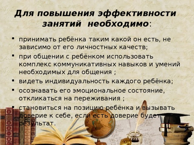 Для повышения эффективности занятий необходимо : принимать ребёнка таким какой он есть, не зависимо от его личностных качеств; при общении с ребёнком использовать комплекс коммуникативных навыков и умений необходимых для общения ; видеть индивидуальность каждого ребёнка; осознавать его эмоциональное состояние, откликаться на переживания ; становиться на позицию ребёнка и вызывать доверие к себе, если есть доверие будет результат. 