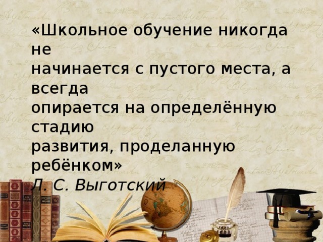 «Школьное обучение никогда не начинается с пустого места, а всегда опирается на определённую стадию развития, проделанную ребёнком» Л. С. Выготский 