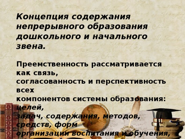Концепция содержания непрерывного образования дошкольного и начального звена.  Преемственность рассматривается как связь, согласованность и перспективность всех компонентов системы образования: целей, задач, содержания, методов, средств, форм организации воспитания и обучения, обеспечивающих эффективное поступательное развитие ребенка. 