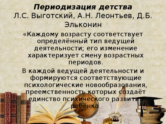 Периодизация детства  Л.С. Выготский, А.Н. Леонтьев, Д.Б. Эльконин «Каждому возрасту соответствует определённый тип ведущей деятельности; его изменение характеризует смену возрастных периодов. В каждой ведущей деятельности и формируются соответствующие психологические новообразования, преемственность которых создаёт единство психического развития ребёнка 