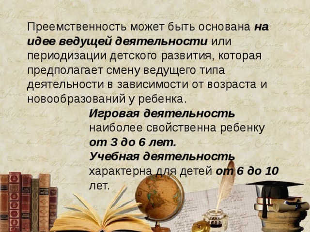 Преемственность может быть основана на идее  ведущей деятельности или периодизации детского развития, которая предполагает смену ведущего типа деятельности в зависимости от возраста и новообразований у ребенка. Игровая деятельность  наиболее свойственна ребенку от 3 до 6 лет.  Учебная деятельность характерна для детей от 6 до 10 лет. Игровая деятельность  наиболее свойственна ребенку от 3 до 6 лет.  Учебная деятельность характерна для детей от 6 до 10 лет. Игровая деятельность  наиболее свойственна ребенку от 3 до 6 лет.  Учебная деятельность характерна для детей от 6 до 10 лет. Игровая деятельность  наиболее свойственна ребенку от 3 до 6 лет.  Учебная деятельность характерна для детей от 6 до 10 лет. Игровая деятельность  наиболее свойственна ребенку от 3 до 6 лет.  Учебная деятельность характерна для детей от 6 до 10 лет. 