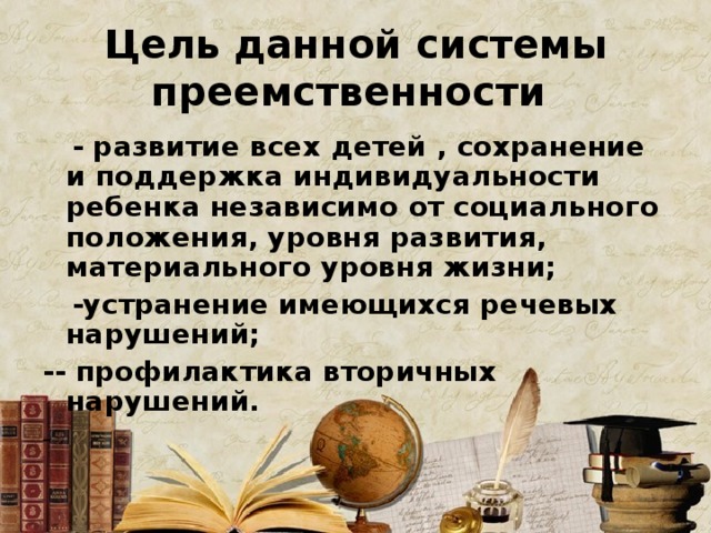 Цель данной системы преемственности  - развитие всех детей , сохранение и поддержка индивидуальности ребенка независимо от социального положения, уровня развития, материального уровня жизни;  -устранение имеющихся речевых нарушений; - - профилактика вторичных нарушений. - 