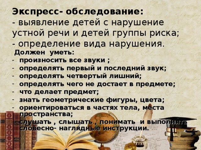 Экспресс- обследование:  - выявление детей с нарушение устной речи и детей группы риска;  - определение вида нарушения.  Должен уметь: произносить все звуки ; определять первый и последний звук; определять четвертый лишний; определять чего не достает в предмете; что делает предмет; знать геометрические фигуры, цвета; ориентироваться в частях тела, места пространства; слушать , слышать , понимать и выполнять словесно- наглядные инструкции. 