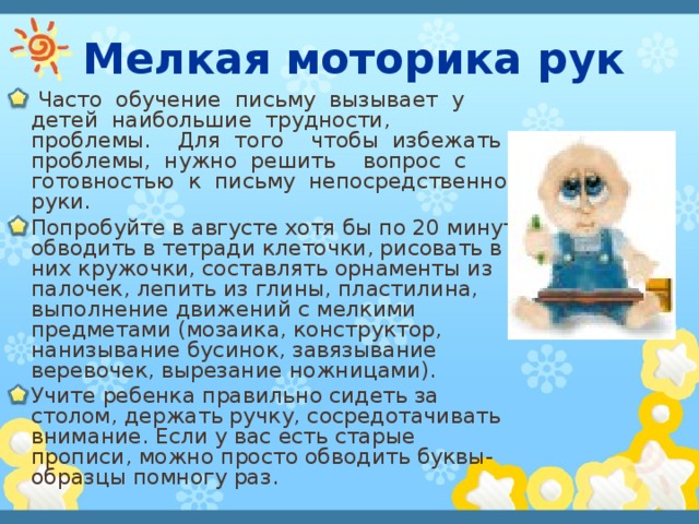 Мелкая моторика рук  Часто обучение письму вызывает у детей наибольшие трудности, проблемы. Для того чтобы избежать проблемы, нужно решить вопрос с готовностью к письму непосредственно руки.  Попробуйте в августе хотя бы по 20 минут обводить в тетради клеточки, рисовать в них кружочки, составлять орнаменты из палочек, лепить из глины, пластилина, выполнение движений с мелкими предметами (мозаика, конструктор, нанизывание бусинок, завязывание веревочек, вырезание ножницами). Учите ребенка правильно сидеть за столом, держать ручку, сосредотачивать внимание. Если у вас есть старые прописи, можно просто обводить буквы-образцы помногу раз. 