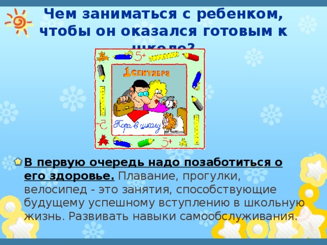 Чем заниматься с ребенком, чтобы он оказался готовым к школе? В первую очередь надо позаботиться о его здоровье. Плавание, прогулки, велосипед - это занятия, способствующие будущему успешному вступлению в школьную жизнь. Развивать навыки самообслуживания. 