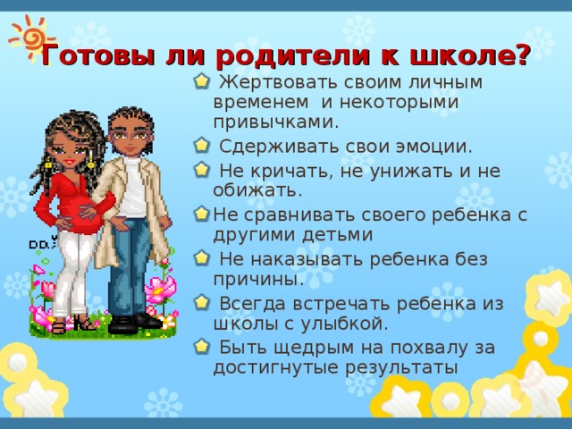 Готовы ли родители к школе?  Жертвовать своим личным временем и некоторыми привычками.  Сдерживать свои эмоции.  Не кричать, не унижать и не обижать. Не сравнивать своего ребенка с другими детьми  Не наказывать ребенка без причины.  Всегда встречать ребенка из школы с улыбкой.  Быть щедрым на похвалу за достигнутые результаты 
