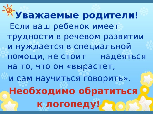 Уважаемые родители !  Если ваш ребенок имеет трудности в речевом развитии и нуждается в специальной помощи, не стоит  надеяться на то, что он  «вырастет,  и сам научиться говорить».  Необходимо обратиться  к логопеду! 