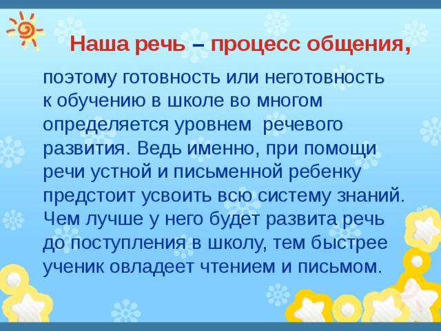 Наша речь – процесс общения ,  поэтому готовность или неготовность  к обучению в школе во многом определяется уровнем речевого развития. Ведь именно, при помощи речи устной и письменной ребенку предстоит усвоить всю систему знаний. Чем лучше у него будет развита речь  до поступления в школу, тем быстрее ученик овладеет чтением и письмом. 