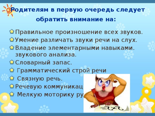 Родителям в первую очередь следует обратить внимание на:  Правильное произношение всех звуков. Умение различать звуки речи на слух. Владение элементарными навыками. звукового анализа. Словарный запас.  Г рамматический стро й речи  Связную речь. Речевую коммуникацию.  Мелкую моторику рук.  