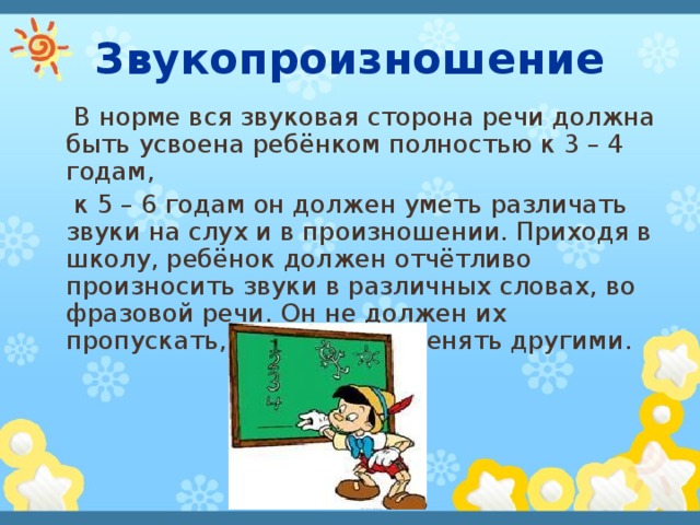  Звукопроизношение  В норме вся звуковая сторона речи должна быть усвоена ребёнком полностью к 3 – 4 годам,  к 5 – 6 годам он должен уметь различать звуки на слух и в произношении. Приходя в школу, ребёнок должен отчётливо произносить звуки в различных словах, во фразовой речи. Он не должен их пропускать, искажать, заменять другими. 