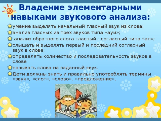 Владение элементарными навыками звукового анализа: умение выделять начальный гласный звук из слова; анализ гласных из трех звуков типа «ауи»;  анализ обратного слога гласный - согласный типа «ап»; слышать и выделять первый и последний согласный звук в слове; определять количество и последовательность звуков в слове называть слова на заданный звук. Дети должны знать и правильно употреблять термины «звук», «слог», «слово», «предложение». 