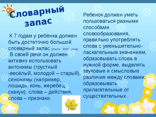 Словарный запас Ребенок должен уметь пользоваться разными способами словообразования, правильно употреблять слова с уменьшительно-ласкательным значением, образовывать слова в нужной форме, выделять звуковые и смысловые различия между словами; образовывать прилагательные от существительных.  К 7 годам у ребёнка должен быть достаточно большой словарный запас (около 3000 слов)    В своей речи он должен активно использовать антонимы (грустный -весёлый, молодой – старый), синонимы (например, лошадь, конь, жеребец, скакун), слова – действия, слова –  признаки.   