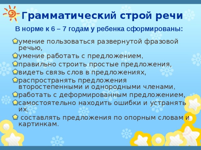  Г рамматическ ий стро й речи  В норме к 6 – 7 годам у ребенка сформированы:  умение пользоваться развернутой фразовой речью, умение работать с предложением ,  правильно строить простые предложения, видеть связь слов в предложениях, распространять предложения второстепенными и однородными членами ,  работать с деформированным предложением, самостоятельно находить ошибки и устранять их ,  составлять предложения по опорным словам и картинкам. 