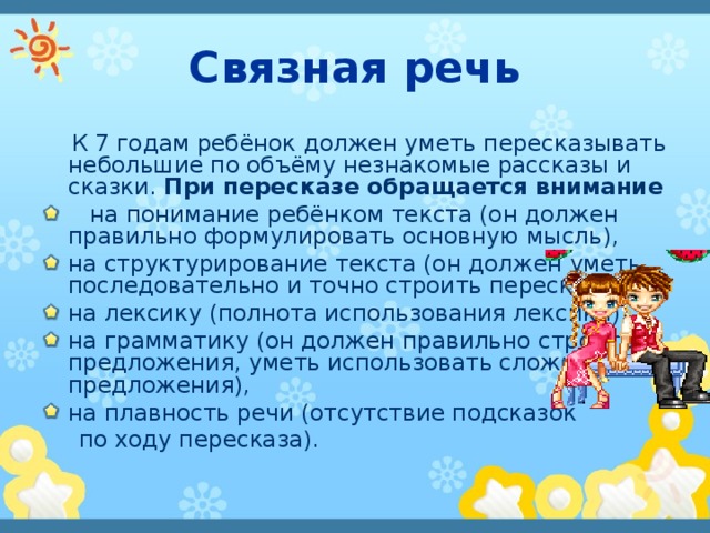 Связная речь  К 7 годам ребёнок должен уметь пересказывать небольшие по объёму незнакомые рассказы и сказки. При пересказе обращается внимание   на понимание ребёнком текста (он должен правильно формулировать основную мысль), на структурирование текста (он должен уметь последовательно и точно строить пересказ), на лексику (полнота использования лексики), на грамматику (он должен правильно строить предложения, уметь использовать сложные предложения), на плавность речи (отсутствие подсказок  по ходу  пересказа).  