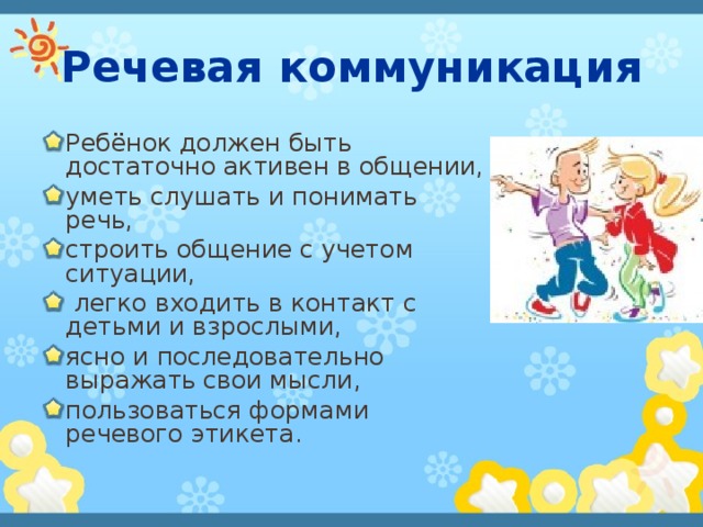 Речевая коммуникация Ребёнок должен быть достаточно активен в общении, уметь слушать и понимать речь, строить общение с учетом ситуации,  легко входить в контакт с детьми и взрослыми, ясно и последовательно выражать  свои мысли, пользоваться формами речевого этикета.  