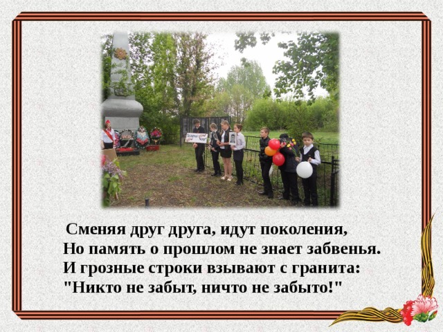  Сменяя друг друга, идут поколения,  Но память о прошлом не знает забвенья.  И грозные строки взывают с гранита:  