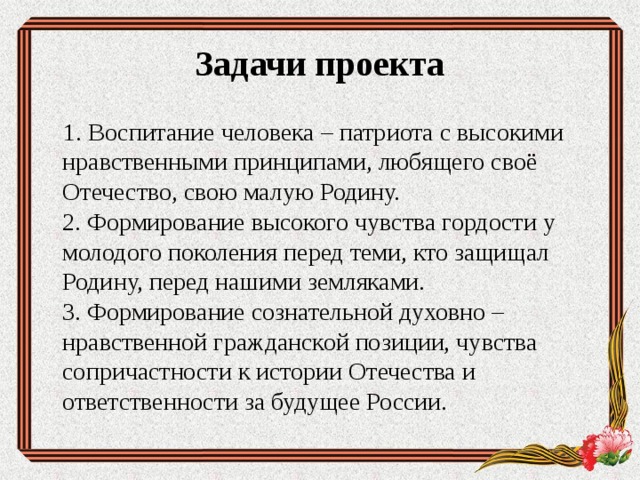  Задачи проекта    1. Воспитание человека – патриота с высокими  нравственными принципами, любящего своё  Отечество, свою малую Родину.  2. Формирование высокого чувства гордости у  молодого поколения перед теми, кто защищал  Родину, перед нашими земляками.  3. Формирование сознательной духовно –  нравственной гражданской позиции, чувства  сопричастности к истории Отечества и  ответственности за будущее России. 
