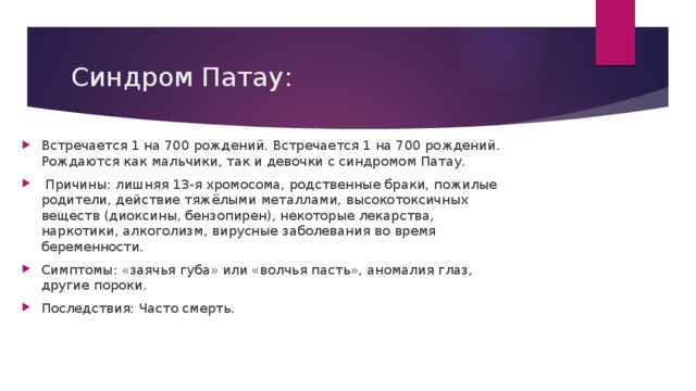 Синдром Патау: Встречается 1 на 700 рождений. Встречается 1 на 700 рождений. Рождаются как мальчики, так и девочки с синдромом Патау.  Причины: лишняя 13-я хромосома, родственные браки, пожилые родители, действие тяжёлыми металлами, высокотоксичных веществ (диоксины, бензопирен), некоторые лекарства, наркотики, алкоголизм, вирусные заболевания во время беременности. Симптомы: «заячья губа» или «волчья пасть», аномалия глаз, другие пороки. Последствия: Часто смерть. 