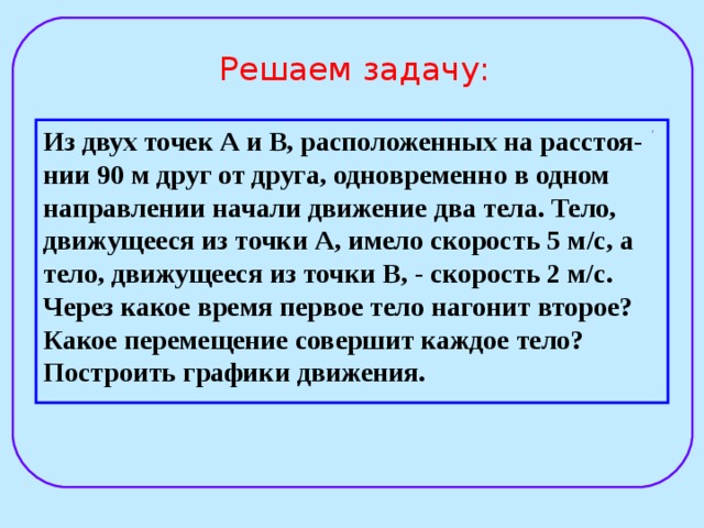  Решаем задачу:   Из двух точек А и В, расположенных на расстоя-нии 90 м друг от друга, одновременно в одном направлении начали движение два тела. Тело, движущееся из точки А, имело скорость 5 м / с, а тело, движущееся из точки В, - скорость 2 м/с. Через какое время первое тело нагонит второе? Какое перемещение совершит каждое тело? Построить графики движения. 