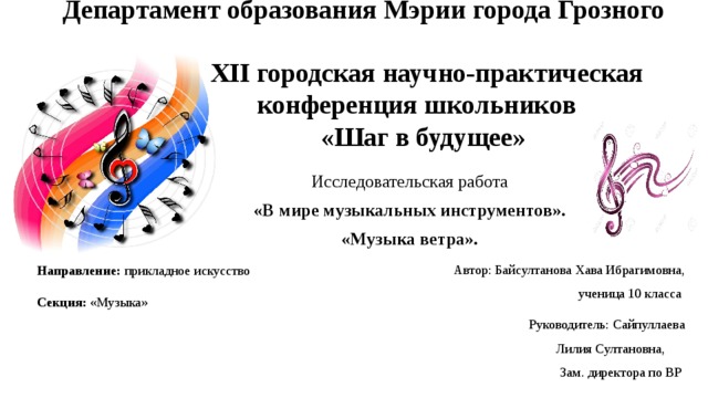 Департамент образования Мэрии города Грозного      XII городская научно-практическая  конференция школьников  «Шаг в будущее» Исследовательская работа «В мире музыкальных инструментов». «Музыка ветра». Автор: Байсултанова Хава Ибрагимовна , ученица 10 класса  Руководитель: Сайпуллаева Лилия Султановна , Зам. директора по ВР Направление: прикладное искусство Секция: «Музыка» 