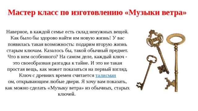 Мастер класс по изготовлению «Музыки ветра»   Наверное, в каждой семье есть склад ненужных вещей. Как было бы здорово найти им новую жизнь! У вас появилась такая возможность: подарим вторую жизнь старым ключам. Казалось бы, такой обычный предмет. Что в нем особенного? На самом деле, каждый ключ - это своеобразная разгадка к тайне. И это не такая простая вещь, как может показаться на первый взгляд. Ключ  с древних времен считается талисман ом, открывающим любые двери. Я хочу вам показать, как можно сделать «Музыку ветра» из обычных, старых ключей. 