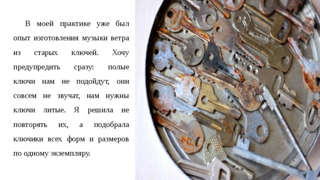В моей практике уже был опыт изготовления музыки ветра из старых ключей. Хочу предупредить сразу: полые ключи нам не подойдут, они совсем не звучат, нам нужны ключи литые. Я решила не повторять их, а подобрала ключики всех форм и размеров по одному экземпляру. 