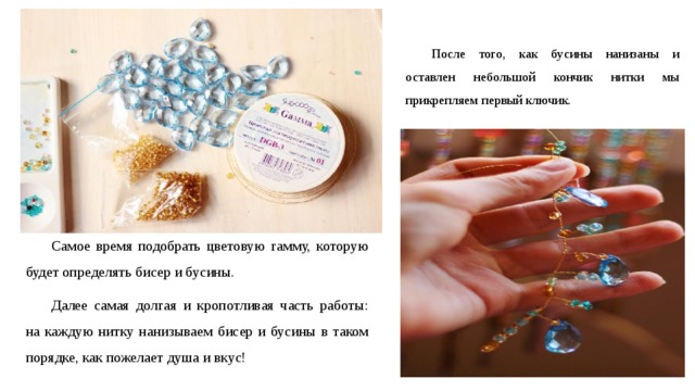 После того, как бусины нанизаны и оставлен небольшой кончик нитки мы прикрепляем первый ключик. Самое время подобрать цветовую гамму, которую будет определять бисер и бусины. Далее самая долгая и кропотливая часть работы: на каждую нитку нанизываем бисер и бусины в таком порядке, как пожелает душа и вкус! 