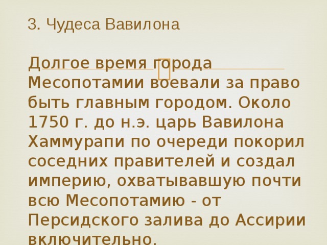 3. Чудеса Вавилона   Долгое время города Месопотамии воевали за право быть главным городом. Около 1750 г. до н.э. царь Вавилона Хаммурапи по очереди покорил соседних правителей и создал империю, охватывавшую почти всю Месопотамию - от Персидского залива до Ассирии включительно. 